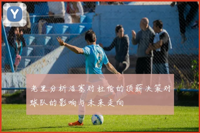 老里分析活塞对杜伦的顶薪决策对球队的影响与未来走向