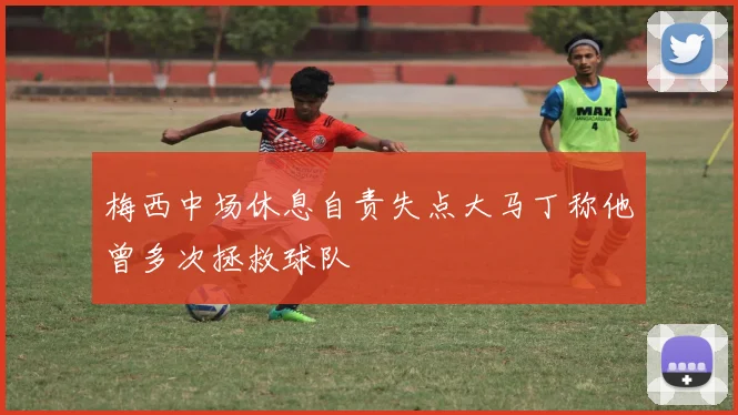 梅西中场休息自责失点大马丁称他曾多次拯救球队