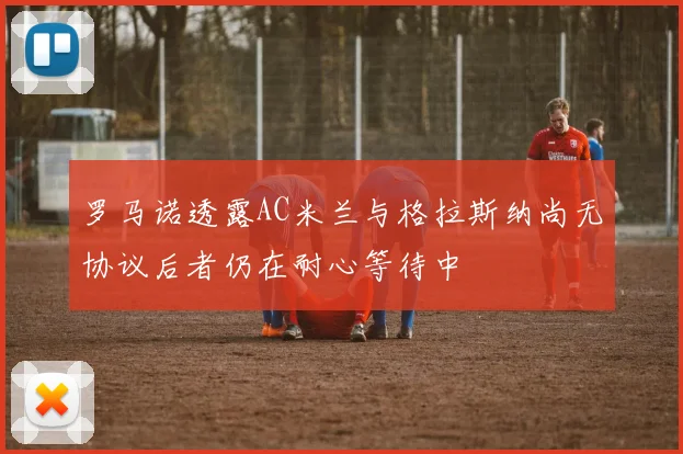 罗马诺透露AC米兰与格拉斯纳尚无协议后者仍在耐心等待中