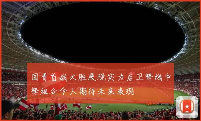 国青首战大胜展现实力后卫锋线中锋组合令人期待未来表现