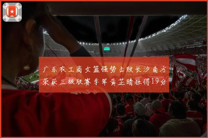 广东农工商女篮强势击败长沙南方荣获三级联赛季军黄芷晴独得19分助力胜利
