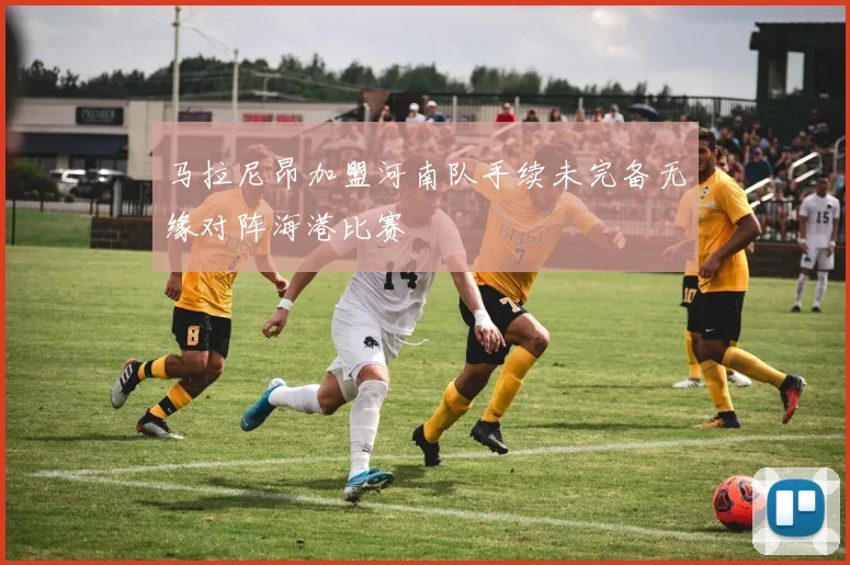 马拉尼昂加盟河南队手续未完备无缘对阵海港比赛