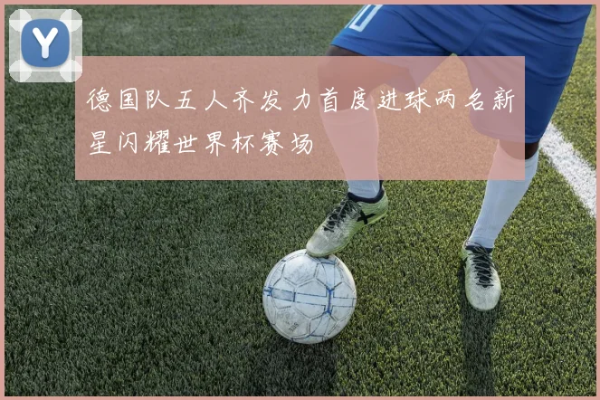 德国队五人齐发力首度进球两名新星闪耀世界杯赛场