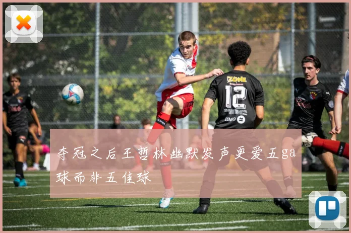 夺冠之后王哲林幽默发声更爱五ga球而非五佳球