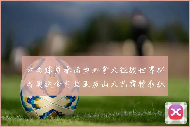 六名球员承诺为加拿大征战世界杯与奥运会包括亚历山大巴雷特和狄龙在内