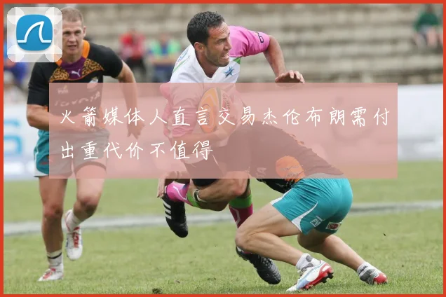 火箭媒体人直言交易杰伦布朗需付出重代价不值得
