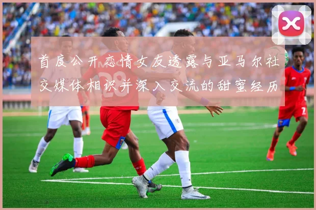 首度公开恋情女友透露与亚马尔社交媒体相识并深入交流的甜蜜经历