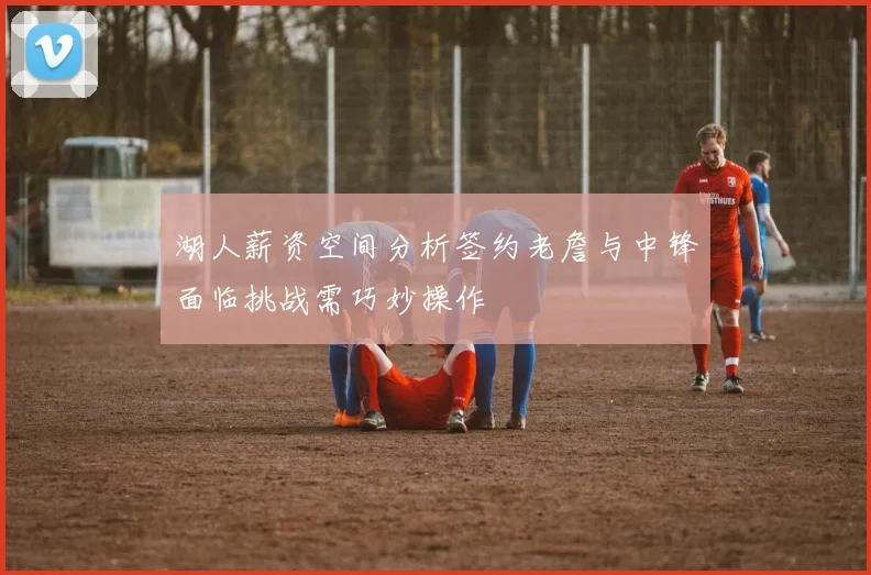 湖人薪资空间分析签约老詹与中锋面临挑战需巧妙操作
