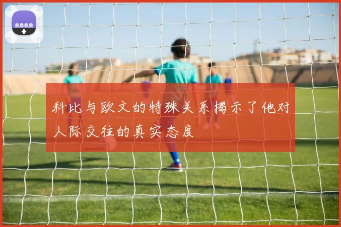 科比与欧文的特殊关系揭示了他对人际交往的真实态度