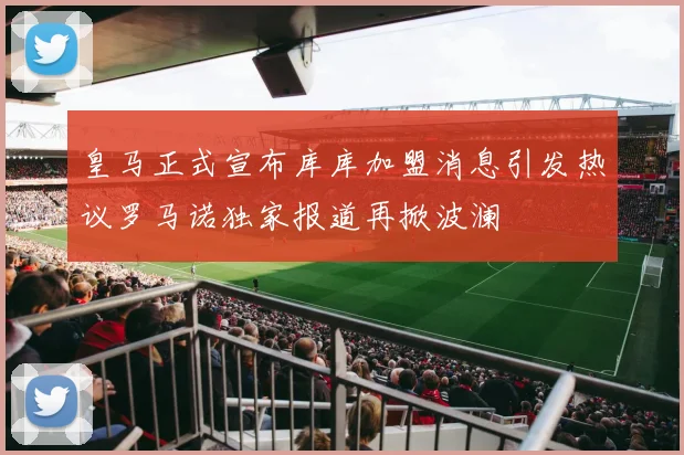 皇马正式宣布库库加盟消息引发热议罗马诺独家报道再掀波澜