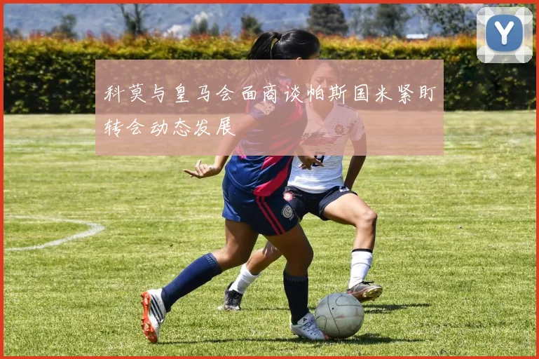科莫与皇马会面商谈帕斯国米紧盯转会动态发展