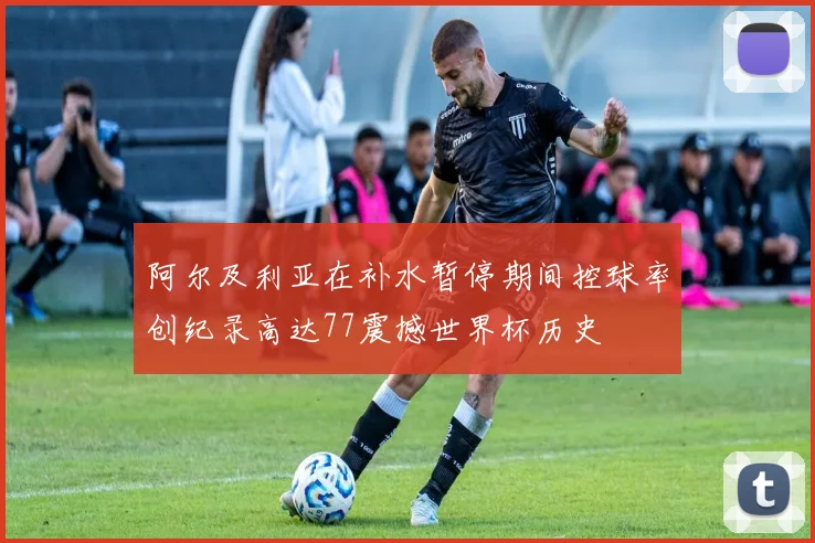 阿尔及利亚在补水暂停期间控球率创纪录高达77震撼世界杯历史