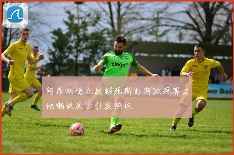 阿森纳德比战锁死斯彭斯欧冠赛后他嘲讽反击引发热议