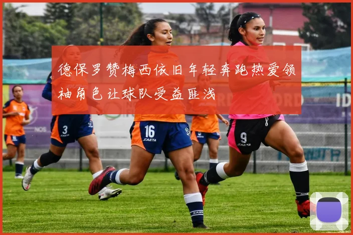 德保罗赞梅西依旧年轻奔跑热爱领袖角色让球队受益匪浅